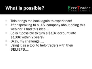  This brings me back again to experience!
 After speaking to a U.S. company about doing this
webinar, I had this idea....
 So is it possible to turn a $10k account into
$100k within 2 years?
 Okay, my challenge.....
 Using it as a tool to help traders with their
BELIEFS....
 