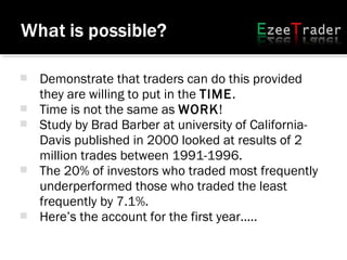  Demonstrate that traders can do this provided
they are willing to put in the TIME.
 Time is not the same as WORK!
 Study by Brad Barber at university of California-
Davis published in 2000 looked at results of 2
million trades between 1991-1996.
 The 20% of investors who traded most frequently
underperformed those who traded the least
frequently by 7.1%.
 Here’s the account for the first year.....
 
