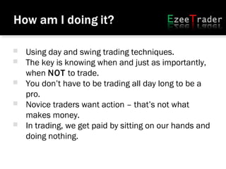  Using day and swing trading techniques.
 The key is knowing when and just as importantly,
when NOT to trade.
 You don’t have to be trading all day long to be a
pro.
 Novice traders want action – that’s not what
makes money.
 In trading, we get paid by sitting on our hands and
doing nothing.
 