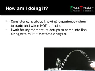  Consistency is about knowing (experience) when
to trade and when NOT to trade.
 I wait for my momentum setups to come into line
along with multi timeframe analysis.
 