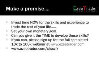 Invest time NOW for the skills and experience to
trade the rest of your life.....
 Set your own monetary goal.
 Can you give it the TIME to develop these skills?
 If you can, please sign up for the full completed
10k to 100k webinar at www.ezeetrader.com
 www.ezeetrader.com/showfx
 