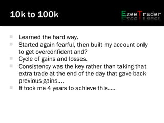  Learned the hard way.
 Started again fearful, then built my account only
to get overconfident and?
 Cycle of gains and losses.
 Consistency was the key rather than taking that
extra trade at the end of the day that gave back
previous gains....
 It took me 4 years to achieve this.....
 