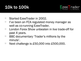  Started EzeeTrader in 2002.
 I’ve been an FCA regulated money manager as
well as co-running EzeeTrader.
 London Forex Show unbeaten in live trade-off for
past 4 years.
 BBC documentary ‘Trader’s millions by the
minute’.
 Next challenge is £50,000 into £500,000.
 