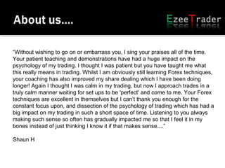 “Without wishing to go on or embarrass you, I sing your praises all of the time.
Your patient teaching and demonstrations have had a huge impact on the
psychology of my trading. I thought I was patient but you have taught me what
this really means in trading. Whilst I am obviously still learning Forex techniques,
your coaching has also improved my share dealing which I have been doing
longer! Again I thought I was calm in my trading, but now I approach trades in a
truly calm manner waiting for set ups to be 'perfect' and come to me. Your Forex
techniques are excellent in themselves but I can’t thank you enough for the
constant focus upon, and dissection of the psychology of trading which has had a
big impact on my trading in such a short space of time. Listening to you always
making such sense so often has gradually impacted me so that I feel it in my
bones instead of just thinking I know it if that makes sense....”
Shaun H
 
