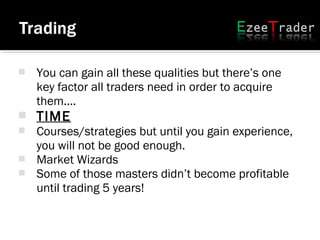  You can gain all these qualities but there’s one
key factor all traders need in order to acquire
them....
 TIME
 Courses/strategies but until you gain experience,
you will not be good enough.
 Market Wizards
 Some of those masters didn’t become profitable
until trading 5 years!
 