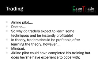  Airline pilot....
 Doctor.....
 So why do traders expect to learn some
techniques and be instantly profitable!
 In theory, traders should be profitable after
learning the theory, however.....
 Mindset.
 Airline pilot could have completed his training but
does he/she have experience to cope with;
 