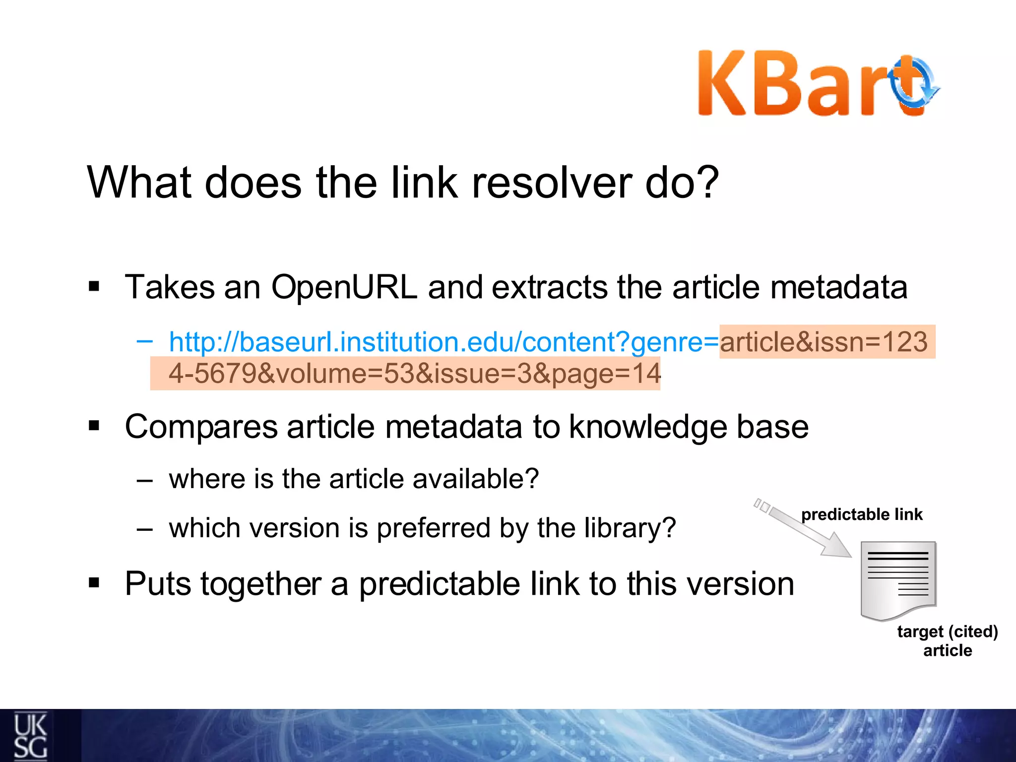 What does the link resolver do? Takes an OpenURL and extracts the article metadata http://baseurl.institution.edu/content?genre=article&issn=1234-5679&volume=53&issue=3&page=14   Compares article metadata to knowledge base  where is the article available? which version is preferred by the library? Puts together a predictable link to this version http://baseurl.institution.edu/content?genre= article&issn=1234-5679&volume=53&issue=3&page=14 target (cited) article predictable link 