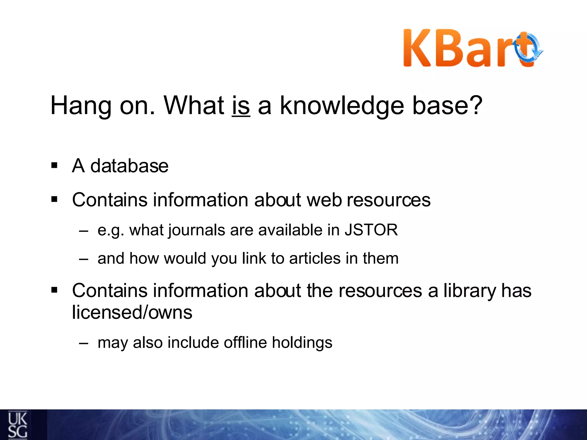 Hang on. What  is  a knowledge base? A database Contains information about web resources  e.g. what journals are available in JSTOR and how would you link to articles in them Contains information about the resources a library has licensed/owns may also include offline holdings 