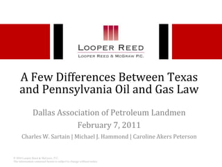 A Few Differences Between Texas and Pennsylvania Oil and Gas Law Dallas Association of Petroleum Landmen February 7, 2011 Charles W. Sartain | Michael J. Hammond | Caroline Akers Peterson  