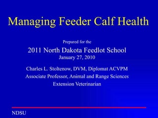 Managing Feeder Calf Health Prepared for the 2011 North Dakota Feedlot School  January 27, 2010 Charles L. Stoltenow, DVM, Diplomat ACVPM Associate Professor, Animal and Range Sciences Extension Veterinarian 