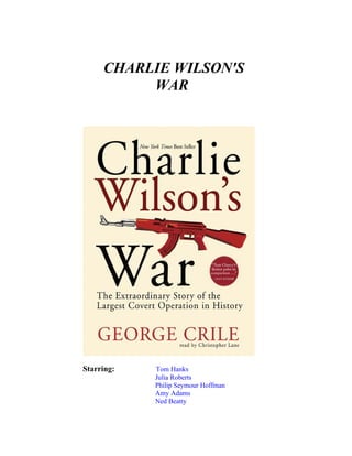 CHARLIE WILSON'S
          WAR




Starring:   Tom Hanks
            Julia Roberts
            Philip Seymour Hoffman
            Amy Adams
            Ned Beatty
 