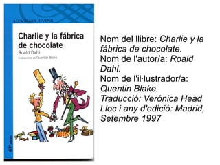 Nom del llibre:  Charlie y la fábrica de chocolate. Nom de l'autor/a:  Roald Dahl. Nom de l'il·lustrador/a:  Quentin Blake. Traducció: Verónica Head Lloc i any d'edició: Madrid, Setembre 1997 