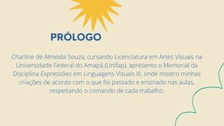 PRÓLOGO
Charline de Almeida Souza, cursando Licenciatura em Artes Visuais na
Universidade Federal do Amapá (Unifap), apresento o Memorial da
Disciplina Expressões em Linguagens Visuais III, onde mostro minhas
criações de acordo com o que foi passado e ensinado nas aulas,
respeitando o comando de cada trabalho.
 