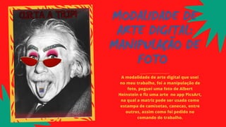 MODALIDADE DE
ARTE DIGITAL:
MANIPULAÇÃO DE
FOTO
A modalidade de arte digital que usei
no meu trabalho, foi a manipulação de
foto, peguei uma foto de Albert
Heinstein e fiz uma arte no app PicsArt,
na qual a matriz pode ser usada como
estampa de camisetas, canecas, entre
outros, assim como foi pedido no
comando do trabalho.
 
