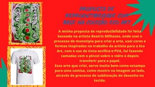 PROPOSTA DE
REPRODUTIBILIDADE COM
BASE NA COLEÇÃO ECO ART
A minha proposta de reprodutibilidade foi feita
baseada na artista Beatriz Milhazes, onde usei o
processo de monotipia para criar a arte, usei cores e
formas inspiradas no trabalho da artista para a Eco
Art, com o uso de tinta acrílica e PVA, fui fazendo
camadas com o pincel sobre o vidro e depois
transferir para o papel.
Essa arte que criei, serve muito bem como estampa
para uma camisa, como mostro na imagem ao lado,
através do processo de sublimação do desenho no
tecido.
 