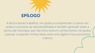 EPÍLOGO
A feitura desses trabalhos, me ajudou a compreender e colocar em
prática o processo da reprodutibilidade e também aprender sobre a
técnica de monotipia, que não tinha nenhum conhecimento, me ajudou
a pensar e expandir minhas ideias sobre arte digital e meus processos
criativos.
 
