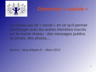Dimension « sociale »


Le réseau est dit « social » en ce qu'il permet
d'échanger avec les autres membres inscrits
sur le meme réseau : des messages publics
ou privés, des photos,...

Source : blog.lefigaro.fr – Mars 2012




                                                  3
 