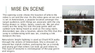 MISE EN SCENE
The opening scene shows the location of where the
video is set and the star. As the video goes on we see it
is set in Amsterdam, a popular location amongst the
target audience, with things we associate with the city
being shown i.e. bikes, boats, canals etc. We can also
easily see the song fits into the pop genre with an
upbeat tune being heard as soon as the song starts.
Amsterdam was also a location, where the film that this
song is collaborating with was set, creating a link
between the two.
Naturalistic bright lighting is used as Charli XCX walks
through the streets of Amsterdam. She is dressed in
relaxed but stylish clothes, portraying her as a trendy
and young girl that others can look up and relate to.
This type of costume is stereotypical of the pop genre
and singers.
 