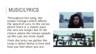 MUSIC/LYRICS
Throughout the song, the
tempo changes which affects
the speed of cuts. In the verses
where there is a slower pace
the cuts are longer but in the
chorus where the tempo speeds
up the cuts are more rapid.
From the lyrics we gather the
song is about being in love and
how you feel when you are.
 