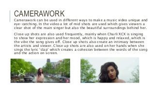 CAMERAWORK
Camerawork can be used in different ways to make a music video unique and
eye-catching. In the video a lot of mid shots are used which gives viewers a
clear shot of the main singer but also the beautiful surroundings behind her.
Close up shots are also used frequently, mainly when Charli XCX is singing
to show her expression and her mood, which is happy and relaxed, which is
the vibe the song gives off. Close up shots also create an intimacy between
the artists and viewer. Close up shots are also used on her hands when she
sings the lyric ‘clap’ which creates a cohesion between the words of the song
and the action on screen.
 