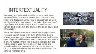 INTERTEXTUALITY
The song was released in collaboration with teen
romance film “The Fault in Our Stars” and was the
first song featured on the film’s soundtrack as well
as Charli XCX’s own album. The video features brief
clips from The Fault in Our Stars as well as on-
screen text written in the style of the book cover and
film poster.
The Fault in Our Stars was one of the biggest films
released in 2014 and with fans of the film being
mainly teenage girls, they would be interested in this
type of genre and likely to watch the video and share
it on. As footage from the movie is included in the
video, people who have not seen the video are
introduced to the two main characters (Hazel and
Gus). It also introduces the audience to the film the
song is representing.
 