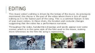 EDITING
This music video’s editing is driven by the tempo of the music. As previously
mentioned, the chorus is the part of the video where there is lots of rapid
editing as it is the fastest part of the song. This is a common feature in lots
of pop music videos. In these shots, the location and costume changes
suggesting that the video has a performance narrative.
Throughout the video, handwritten drawings and words appear over some
scenes, which is in the same style of the font used in the movie, making
more references to the film the song is representing.
 