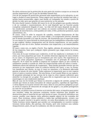 Es obvio entonces que la protección de esta parte de nuestro cuerpo es un tema de
mucha importancia, por lo que he decidido tratarlo hoy.
Uno de los equipos de protección personal más importantes en la industria, es sin
lugar a dudas el casco protector. Estoy seguro que muchos de ustedes han oído, y
quizás hasta presenciado, algún caso donde un trabajador ha estado a punto de
perder la vida, pero que gracias al casco protector se ha salvado.
En esta charla vamos a hablar del casco en sí, de los peligros que pueden dañarlo
y de su cuidado y mantenimiento, de lo cual depende que su función pueda
cumplirse cabalmente llegado el caso. La vida útil del casco depende no sólo de
las condiciones normales que nos rodean en nuestro ambiente de trabajo, sino
también de otros factores, como pueden ser calor, el frío, productos químicos, rayos
ultravioletas, etc.
El casco, como lo sabe la mayoría de ustedes, consiste básicamente de dos
componentes, la coraza - que es el casco sólido- y la suspensión interior, formada
por la banda ajustable y la copa de correas. (Se recomienda que el supervisor tenga
en sus manos un casco durante la charla para que los trabajadores entiendan mejor
lo que explica). Ambos componentes son de mucha importancia, no nos pueden
proteger el uno sin el otro. Ambos necesitan una inspección y un mantenimiento
regular.
El casco, como ven, es rígido y fuerte. Esa rigidez, además de aminorar la fuerza
de los impactos, hace que cualquier objeto punzante que caiga contra la coraza,
sea desviado.
Una cosa de la que tenemos que cuidarnos, es de las rajaduras o arañazos en el
casco, por muy pequeños que sean. Si ustedes observan algunas de estas señales
en su casco, es imperativo que lo reemplacen por otro nuevo. Por experiencia se
sabe que estas pequeñas rajaduras o arañazos son el principio de rajaduras
mayores. Si el casco ha sufrido el impacto de cualquier objeto ya sea cuando lo
estábamos usando o cuando no, debe ser inspeccionado antes de volver a usarlo.
Hablemos ahora del sistema de suspensión. Esta banda ajustable interior que les
muestro es tan importante como la cubierta exterior del casco, o sea, la coraza.
Los beneficios son obvios, ya que el casco se mantiene a la distancia adecuada
gracias al ajuste de esta banda. Todos sabemos lo importante que es este espacio
entre el casco y nuestra cabeza. De esta forma, el aire puede flotar en ese espacio.
El propósito principal de las correas de la copa es crear espacio suficiente para
absorber la energía de un golpe. Pero para ello es imperativo que las correas se
mantengan en sus condiciones óptimas.
Más de una vez he tenido que llamar la atención a alguno de ustedes, porque he
notado que tienen la mala costumbre de colocar guantes, cajetillas de cigarrillos,
u otros objetos en la parte interior del casco. Esto es una práctica peligrosa ya que
se anula el espacio de absorción de energía de los golpes y no podrá protegernos
en caso de un accidente.
Otra cosa, no pinten nunca el exterior ni el interior del casco, ni siquiera para poner
sus iniciales, todas las pinturas contienen ciertos solventes que pueden ser
destructivos para el material de que está hecho el casco. Si quieren identificar sus
cascos, pueden usar alguna cinta adhesiva pegada alguno de los costados del
casco. Para terminar, quiero pedirles a todos que periódicamente, revisen sus
cascos, la parte interior y la parte exterior, no sean descuidados con este equipo.
Todos tenemos varios órganos que pueden ser reemplazados en nuestro cuerpo,
tenemos varios dedos, dos piernas, dos brazos, pero solo tenemos una cabeza.
Asegurémonos, pues, de que la cuidamos, sin ella no somos nada.
 