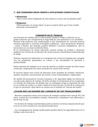 7.- QUE PODRÍAMOS DECIR FRENTE A SITUACIONES CONDUCTUALES
• Afirmación:
“Llevo veinte años trabajando de esta manera y nunca me ha pasado nada”
• Respuesta:
“Efectivamente, la suerte existe, lo que no quiere decir que lo has estado
haciendo correctamente”
CANSANCIO EN EL TRABAJO
Los horarios de trabajos por si solos pueden producir fatiga y esfuerzo en un
grado suficiente que comprometa la seguridad de una operación en su totalidad.
Nuestra vida moderna está condicionada a vivir únicamente de acuerdo aciertos
horarios aplicados a nuestras actividades cotidianas, como permanecer despierto
, comer y dormir, por ejemplo, pueden debilitar a muchos trabajadores que se
encuentren en su mejor condición física.
Si no distribuimos en forma adecuada nuestro tiempo de trabajo y descanso
podemos ser víctima de un desastre de consecuencias catastróficas ocasionado por
la fatiga.
Nuestra empresa ha elaborado un cronograma de turnos de trabajos que cumplan
con los propósitos planteados en cuanto a las necesidades de personal y
productividad.
Estos sistemas de trabajos en el caso de minería no deben exceder las doce horas
continuas, respetando los ciclos normales de sueño (ocho horas).
Si ocurren lapsos muy cortos de descanso entre periodos de trabajos continuos,
pueden ocasionar una privación del sueño y otras enfermedades a largo plazo.
Es misión del personal de recusos humanos y de seguridad vigilar los efectos de
un adecuado régimen de trabajo. Se debe estudiar el rendimiento de los empleados
y el tiempo de respuesta. Es posible que un trabajador tenga la impresión de está
en un estado de sueño y no saber siquiera la hora del día o el día de la semana en
el que se encuentra. Este efecto se conoce con el nombre de “inercia del sueño”.
¿CUALES SON LAS RAZONES DEL CANSANCIO DE LOS TRABAJADORES?
- Muchas compañías tienen aún horarios de trabajos creados hace más de 40 y 50
años, cuando las necesidades sociales, financieras y familiares eran diferentes a
las de hoy en día.
- Un horario de trabajo mal diseñado puede aumentar en forma exponencial de que
ocurra un error humano en una determinada tarea.
- Los cronogramas de trabajo inadecuados pueden afectar la seguridad tanto en el
trabajo como fuera de él.
 