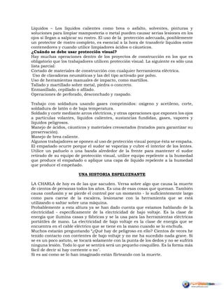 Líquidos – Los líquidos calientes como brea o asfalto, solventes, pinturas y
soluciones para limpiar mampostería o metal pueden causar serias lesiones en los
ojos si llegan a salpicar su rostro. El uso de la protección adecuada, posiblemente
un protector de rostro completo, es esencial a la hora de transferir líquidos entre
contenedores y cuando utilice limpiadores ácidos o cáusticos.
¿Cuándo se debe usar protección visual?
Hay muchas operaciones dentro de los proyectos de construcción en los que es
obligatorio que los trabajadores utilicen protección visual. La siguiente es sólo una
lista parcial:
Cortado de materiales de construcción con cualquier herramienta eléctrica.
Uso de clavadoras neumáticas y las del tipo activado por polvo.
Uso de herramientas manuales de impacto, como martillos.
Tallado y martillado sobre metal, piedra o concreto.
Enmasillado, cepillado o afilado.
Operaciones de perforado, desconchado y raspado.
Trabajo con soldadura usando gases comprimidos: oxigeno y acetileno, corte,
soldadura de latón o de baja temperatura.
Soldado y corte mediante arcos eléctricos, y otras operaciones que exponen los ojos
a partículas volantes, líquidos calientes, sustancias fundidas, gases, vapores y
líquidos peligrosos.
Manejo de ácidos, cáusticos y materiales creosotados (tratados para garantizar su
preservación).
Manejo de brea caliente.
Algunos trabajadores se oponen al uso de protección visual porque ésta se empaña.
El empañado ocurre porque el sudor se vaporiza y cubre el interior de los lentes.
Utilice un pañuelo o una banda alrededor de la frente para mantener el sudor
retirado de su equipo de protección visual, utilice equipo repelente a la humedad
que produce el empañado o aplique una capa de líquido repelente a la humedad
que produce el empeñado.
UNA HISTORIA ESPELUZNANTE
LA CHARLA de hoy es de las que sacuden. Versa sobre algo que causa la muerte
de cientos de personas todos los años. Es una de esas cosas que queman. También
causa confusión y se pierde el control por un momento - lo suficientemente largo
como para caerse de la escalera, lesionarse con la herramienta que se está
utilizando o saltar sobre una máquina.
Probablemente a esta altura ya se han dado cuenta que estamos hablando de la
electricidad - específicamente de la electricidad de bajo voltaje. Es la clase de
energía que ilumina casas y fábricas y se la usa para las herramientas eléctricas
portátiles de mano. La electricidad de bajo voltaje es la clase de energía que se
encuentra en el cable eléctrico que se tiene en la mano cuando se lo enchufa.
Muchos estarán preguntando “¿Qué hay de peligroso en ello? Cientos de veces he
tenido contacto con corrientes de bajo voltaje y no me ha sucedido nada grave. Si
se es un poco astuto, se tocará solamente con la punta de los dedos y no se sufrirá
ninguna lesión. Todo lo que se sentirá será un pequeño cosquilleo. Es la forma más
fácil de decir si hay corriente o no".
Si es así como se lo han imaginado están flirteando con la muerte.
 
