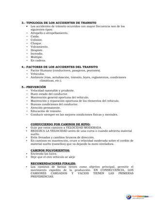 3.- TIPOLOGIA DE LOS ACCIDENTES DE TRANSITO
• Los accidentes de tránsito ocurridos con mayor frecuencia son de los
siguientes tipos:
– Atropello o atropellamiento.
– Caída.
– Colisión.
– Choque.
– Volcamiento.
– Despiste.
– Incendio.
– Múltiple.
– En cadena.
4.- FACTORES DE LOS ACCIDENTES DEL TRANSITO
– Factor Humano (conductores, pasajeros, peatones).
– Vehículos.
– Ambiente (vías, señalización, tránsito, leyes, reglamentos, condiciones
climáticas, etc.).
5.- PREVENCIÓN
– Velocidad razonable y prudente.
– Buen estado del conductor.
– Mantención general oportuna del vehículo.
– Mantención y reparación oportuna de los elementos del vehículo.
– Buenas condiciones del conductor.
– Atención permanente.
– Educación de tránsito.
– Conducir siempre en las mejores condiciones físicas y mentales.
CONDUCIENDO POR CAMINOS DE RIPIO:
• Guie por estos caminos a VELOCIDAD MODERADA.
• REDUZCA LA VELOCIDAD antes de una curva o cuando advierta material
suelto.
• Evite frenadas y cambios bruscos de dirección.
• En caminos en mantención, cruce a velocidad moderada sobre el cordón de
material suelto (camellon) que va dejando la moto niveladora.
CAMINOS POLVORIENTOS:
• Encienda las luces.
• Deje que el otro vehiculo se aleje
RECOMENDACIONES FINALES:
• Los caminos de faenas tienen como objetivo principal, permitir el
movimiento expedito de la producción. EN CONSECUENCIA, LOS
CAMIONES CARGADOS Y VACIOS TIENEN LAS PRIMERAS
PREFERENCIAS.
 