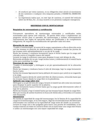 • Al conducir por estos caminos, es su obligación estar atento al movimiento
de los camiones o cualquier otra maquina pesada y CEDER EL DERECHO
A VÍA.
• La experiencia indica que, en este tipo de caminos, el control del vehiculo
sobre los 60 Km./hr., es muy incierto si se presenta cualquier emergencia.
SEGURIDAD CON EL MONTACARGAS
Requisitos de entrenamiento y certificación
Únicamente operadores de montacargas entrenados y certificados están
autorizados para operar éste vehículo. El patrón debe crear e implementar un
programa escrito para el operador del montacargas y realizar entrenamientos
internamente (las reglas de operación deben ser publicadas y de cumplimiento
obligatorio). Se requiere la recertificación del operador cada tres años.
Elevación de una carga
"Cuádre el montacargas” al centro de la carga y aproxímese a ella en dirección recta
con las tenazas en posición de desplazamiento; deténgase cuando las puntas de
las tenazas estén aproximadamente a un pie de la carga.
Nivele las tenazas y conduzca lentamente hacia el frente hasta que la carga esté
ubicada contra el respaldo trasero del mástil.
Levante la carga lo suficiente como para despejar lo que esté debajo de ella.
Retroceda alrededor de un pie, luego incline suave y uniformemente el mástil hacia
atrás para estabilizar la carga.
Descenso de una carga
"Cuádre el montacargas" y deténgase a un pie aproximadamente de la ubicación
deseada.
Nivele las tenazas y conduzca hacia el sitio de descarga; baje la carga lentamente
hacia el piso.
Incline las tenazas ligeramente hacia adelante de manera que usted no se enganche
a la carga.
Cuando el espacio detrás de usted esté libre de obstrucciones, retroceda hasta que
las tenazas hayan dejado la carga libre en la plataforma.
Apilando una carga sobre otra
Deténgase a un pie del área de carga y levante el mástil tan alto como sea necesario
para despejar la parte superior de la pilastra.
Avance lentamente hacia el frente hasta que la carga quede directamente sobre el
tope de la pilastra.
Nivele las tenazas y baje el mástil hasta que las tenazas hayan dejado la carga libre.
Mire por encima de ambos hombros en busca de obstáculos y retroceda si el camino
está despejado.
Alzamientos
No exceda la capacidad de carga del montacargas; lea la lámina de la capacidad de
carga en el montacargas, si no está seguro. Siga las recomendaciones del fabricante
relacionadas con cambios en la capacidad de carga antes de añadir un accesorio.
Levante la carga una o dos pulgadas para hacer una prueba de estabilidad; si las
ruedas traseras no están en contacto firme con el suelo tome una carga más liviana
o utilice un montacargas con una mayor capacidad de carga.
 