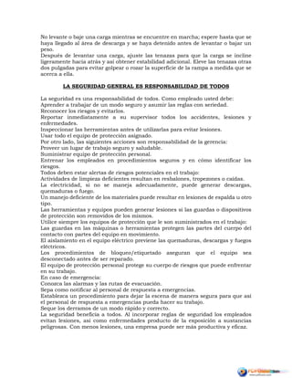 No levante o baje una carga mientras se encuentre en marcha; espere hasta que se
haya llegado al área de descarga y se haya detenido antes de levantar o bajar un
peso.
Después de levantar una carga, ajuste las tenazas para que la carga se incline
ligeramente hacia atrás y así obtener estabilidad adicional. Eleve las tenazas otras
dos pulgadas para evitar golpear o rozar la superficie de la rampa a medida que se
acerca a ella.
LA SEGURIDAD GENERAL ES RESPONSABILIDAD DE TODOS
La seguridad es una responsabilidad de todos. Como empleado usted debe:
Aprender a trabajar de un modo seguro y asumir las reglas con seriedad.
Reconocer los riesgos y evitarlos.
Reportar inmediatamente a su supervisor todos los accidentes, lesiones y
enfermedades.
Inspeccionar las herramientas antes de utilizarlas para evitar lesiones.
Usar todo el equipo de protección asignado.
Por otro lado, las siguientes acciones son responsabilidad de la gerencia:
Proveer un lugar de trabajo seguro y saludable.
Suministrar equipo de protección personal.
Entrenar los empleados en procedimientos seguros y en cómo identificar los
riesgos.
Todos deben estar alertas de riesgos potenciales en el trabajo:
Actividades de limpieza deficientes resultan en resbalones, tropezones o caídas.
La electricidad, si no se maneja adecuadamente, puede generar descargas,
quemaduras o fuego.
Un manejo deficiente de los materiales puede resultar en lesiones de espalda u otro
tipo.
Las herramientas y equipos pueden generar lesiones si las guardas o dispositivos
de protección son removidos de los mismos.
Utilice siempre los equipos de protección que le son suministrados en el trabajo:
Las guardas en las máquinas o herramientas protegen las partes del cuerpo del
contacto con partes del equipo en movimiento.
El aislamiento en el equipo eléctrico previene las quemaduras, descargas y fuegos
eléctricos.
Los procedimientos de bloqueo/etiquetado aseguran que el equipo sea
desconectado antes de ser reparado.
El equipo de protección personal protege su cuerpo de riesgos que puede enfrentar
en su trabajo.
En caso de emergencia:
Conozca las alarmas y las rutas de evacuación.
Sepa como notificar al personal de respuesta a emergencias.
Establezca un procedimiento para dejar la escena de manera segura para que así
el personal de respuesta a emergencias pueda hacer su trabajo.
Seque los derramos de un modo rápido y correcto.
La seguridad beneficia a todos. Al incorporar reglas de seguridad los empleados
evitan lesiones, así como enfermedades producto de la exposición a sustancias
peligrosas. Con menos lesiones, una empresa puede ser más productiva y eficaz.
 