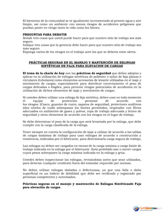 El bienestar de la comunidad se ve igualmente incrementado al proveer agua y aire
limpio, así como un ambiente con menos riesgos de accidentes peligrosos que
puedan poner en riesgo tanto la vida como los bienes.
PREGUNTAS PARA DEBATIR
Señale tres cosas que usted puede hacer para que nuestro sitio de trabajo sea más
seguro.
Indique tres cosas que la gerencia debe hacer para que nuestro sitio de trabajo sea
más seguro.
Exponga varios de los riesgos en el trabajo ante los que se debería estar alerta.
PRÁCTICAS SEGURAS EN EL MANEJO Y MANTENCIÓN DE ESLINGAS
SINTÉTICAS DE FAJA PARA ELEVACION DE CARGAS
El tema de la charla de hoy son las prácticas de seguridad que deben adoptar y
aplicar en la utilización de eslingas sintéticas de poliéster o nylon de faja planas o
circulares (tubulares) como elementos accesorios de levante utilizadas en el izaje y
movimiento de cargas, especialmente para distribuir correctamente el peso de
cargas delicadas o frágiles, para prevenir riesgos potenciales de accidentes en la
utilización de dichos elementos de izaje y movimiento de cargas.
Si ustedes deben utilizar una eslinga de faja sintética, deben usar en todo momento
el equipo de protección personal de acuerdo con
los riesgos: (Casco, guantes de cuero, zapatos de seguridad, protectores auditivos
silos niveles de ruido sobrepasan los límites permitidos, respirador con filtros
adecuados en ambientes de gases y polvos, ropa de trabajo adecuada y lentes de
seguridad y otros elementos de acuerdo con los riesgos en el lugar de trabajo.
Se debe determinar el peso de la carga que será levantada por la eslinga, que debe
cumplir con la carga clasificada de la eslinga.
Tener siempre en cuenta la configuración de izaje a utilizar de acuerdo a las tablas
de cargas máximas de trabajo para usar eslingas de acuerdo a construcción y
resistencia, indicadas por el fabricante, para determinarla carga segura de trabajo,
Las eslingas no deben ser cargadas en exceso de la carga máxima o carga límite de
trabajo indicada en la eslinga por el fabricante. Está prohibido izar o mover cargas
cuyos pesos sobrepasen la carga máxima indicada en la eslinga y grúa.
Ustedes deben inspeccionar las eslingas, revisándolas antes que sean utilizadas,
para detectar cualquier condición fuera del estándar requerido por normas.
No deben utilizar eslingas dañadas o defectuosas, ya que una falla o daño
superficial es un indicio de debilidad que debe ser verificado y registrado por
personas competentes y autorizadas.
Prácticas seguras en el manejo y mantención de Eslingas Sintéticasde Faja
para elevación de cargas
 