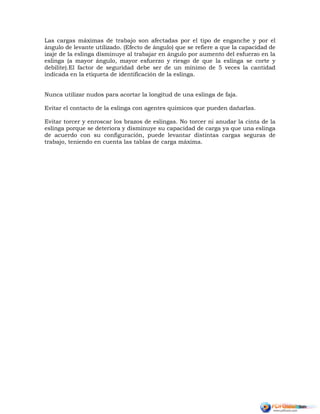 Las cargas máximas de trabajo son afectadas por el tipo de enganche y por el
ángulo de levante utilizado. (Efecto de ángulo) que se refiere a que la capacidad de
izaje de la eslinga disminuye al trabajar en ángulo por aumento del esfuerzo en la
eslinga (a mayor ángulo, mayor esfuerzo y riesgo de que la eslinga se corte y
debilite).El factor de seguridad debe ser de un mínimo de 5 veces la cantidad
indicada en la etiqueta de identificación de la eslinga.
Nunca utilizar nudos para acortar la longitud de una eslinga de faja.
Evitar el contacto de la eslinga con agentes químicos que pueden dañarlas.
Evitar torcer y enroscar los brazos de eslingas. No torcer ni anudar la cinta de la
eslinga porque se deteriora y disminuye su capacidad de carga ya que una eslinga
de acuerdo con su configuración, puede levantar distintas cargas seguras de
trabajo, teniendo en cuenta las tablas de carga máxima.
 