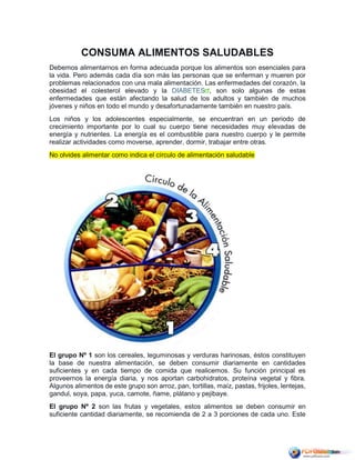 CONSUMA ALIMENTOS SALUDABLES
Debemos alimentarnos en forma adecuada porque los alimentos son esenciales para
la vida. Pero además cada día son más las personas que se enferman y mueren por
problemas relacionados con una mala alimentación. Las enfermedades del corazón, la
obesidad el colesterol elevado y la DIABETES , son solo algunas de estas
enfermedades que están afectando la salud de los adultos y también de muchos
jóvenes y niños en todo el mundo y desafortunadamente también en nuestro país.
Los niños y los adolescentes especialmente, se encuentran en un periodo de
crecimiento importante por lo cual su cuerpo tiene necesidades muy elevadas de
energía y nutrientes. La energía es el combustible para nuestro cuerpo y le permite
realizar actividades como moverse, aprender, dormir, trabajar entre otras.
No olvides alimentar como indica el círculo de alimentación saludable
El grupo Nº 1 son los cereales, leguminosas y verduras harinosas, éstos constituyen
la base de nuestra alimentación, se deben consumir diariamente en cantidades
suficientes y en cada tiempo de comida que realicemos. Su función principal es
proveernos la energía diaria, y nos aportan carbohidratos, proteína vegetal y fibra.
Algunos alimentos de este grupo son arroz, pan, tortillas, maíz, pastas, frijoles, lentejas,
gandul, soya, papa, yuca, camote, ñame, plátano y pejibaye.
El grupo Nº 2 son las frutas y vegetales, estos alimentos se deben consumir en
suficiente cantidad diariamente, se recomienda de 2 a 3 porciones de cada uno. Este
 