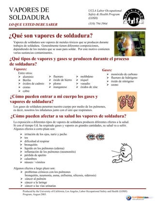 Produced by the University of California, Los Angeles, Labor Occupational Safety and Health (LOSH)
Program, August 2003.
La exposición a diferentes tipos de vapores de soldadura producen diferentes efectos a la salud.
Si con el tiempo Ud. ha respirado gases y vapores en grandes cantidades, su salud va a sufrir.
Algunos efectos a corto plazo son:
Algunos efectos a largo plazo son:
Ø problemas crónicos con los pulmones
bronquitits, neumonía, asma, enfisema, silicosis, siderosis)
Ø cáncer al pulmón
Ø cáncer a la laringe
Ø cáncer a las vías urinarias
Gases:
Ø monóxido de carbono
Ø fluoruro de hidrógeno
Ø óxido de nitrógeno
Ø ozono
¿Qué tipos de vapores y gases se producen durante el proceso
de soldadura?
Vapores:
Entre otros:
Ø aluminio
Ø Berilio
Ø óxidos de cadmio
Ø cromo
Ø cobre
¿Cómo pueden afectar a su salud los vapores de soldadura?
Ø molibdeno
Ø níquel
Ø vanadio
Ø óxidos de zinc
Ø fluoruro
Ø óxido de hierro
Ø plomo
Ø manganeso
Ø irritación de los ojos, nariz y pecho
Ø tos
Ø dificultad al respirar
Ø bronquitits
Ø líquido en los pulmones (edema)
Ø inflamación de los pulmones (neumonitis)
Ø pérdida de apetito
Ø calambres
Ø náusea / vómitos
VAPORES DE
SOLDADURA
LO QUE USTED DEBE SABER
UCLA Labor Occupational
Safety & Health Program
(LOSH)
¿Qué son vapores de soldadura?
Vapores de soldadura son vapores de metales tóxicos que se producen durante
trabajos de soldadura. Generalmente tienen diferentes composiciones,
dependiendo de los metales que se usan para soldar. Por este motivo contienen
varias sustancias contaminantes.
Los gases de soldadura penetran nuestro cuerpo por medio de los pulmones,
es decir, nosotros los inhalamos junto con el aire que respiramos.
¿Cómo pueden entrar a mi cuerpo los gases y
vapores de soldadura?
(310) 794-5964
 