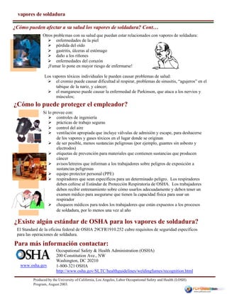 Produced by the University of California, Los Angeles, Labor Occupational Safety and Health (LOSH)
Program, August 2003.
Otros problemas con su salud que puedan estar relacionados con vapores de soldadura:
Ø enfermedades de la piel
Ø pérdida del oído
Ø gastritis, úlceras al estómago
Ø daño a los riñones
Ø enfermedades del corazón
¡Fumar lo pone en mayor riesgo de enfermarse!
Los vapores tóxicos individuales le pueden causar problemas de salud:
Ø el cromio puede causar dificultad al respirar, problemas de sinusitis, “agujeros” en el
tabique de la nariz, y cáncer;
Ø el manganeso puede causar la enfermedad de Parkinson, que ataca a los nervios y
músculos;
Occupational Safety & Health Administration (OSHA)
200 Constitution Ave., NW
Washington, DC 20210
1-800-321 OSHA
http://www.osha.gov/SLTC/healthguidelines/weldingfumes/recognition.html
www.osha.gov
vapores de soldadura
¿Cómo pueden afectar a su salud los vapores de soldadura? Cont…
El Standard de la oficina federal de OSHA 29CFR1910.252 cubre requisitos de seguridad específicos
para las operaciones de soldadura.
¿Existe algún estándar de OSHA para los vapores de soldadura?
Para más información contactar:
¿Cómo lo puede proteger el empleador?
Si lo provee con:
Ø controles de ingeniería
Ø prácticas de trabajo seguras
Ø control del aire
Ø ventilación apropiada que incluye válvulas de admisión y escape, para deshacerse
de los vapores y gases tóxicos en el lugar donde se originan
Ø de ser posible, menos sustancias peligrosas (por ejemplo, guantes sin asbesto y
electrodos)
Ø etiquetas de prevención para materiales que contienen sustancias que producen
cáncer
Ø avisos/letreros que informan a los trabajadores sobre peligros de exposición a
sustancias peligrosas
Ø equipo protector personal (PPE)
Ø respiradores que sean específicos para un determinado peligro. Los respiradores
deben ceñirse al Estándar de Protección Respiratoria de OSHA. Los trabajadores
deben recibir entrenamiento sobre cómo usarlos adecuadamente y deben tener un
examen médico para asegurarse que tienen la capacidad física para usar un
respirador
Ø chequeos médicos para todos los trabajadores que están expuestos a los procesos
de soldadura, por lo menos una vez al año
 