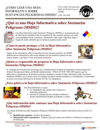 Produced by the University of California, Los Angeles, Labor Occupational Safety and Health (LOSH)
Program, August 2003.
El Estándar de Comunicación de Riesgos de la Administración Federal de Seguridad y Salud Ocupacional
(Federal Occupational Safety and Health Administration - OSHA) 29 CFR 1910.1200 requiere que los
fabricantes y distribuidores de productos químicos preparen y remitan la Hoja Informativa sobre Sustancias
Peligrosas (MSDS) con el primer envío de cualquier producto químico peligroso, y el empleador es responsable
de poner estas Hojas Informativas al alcance de Uds. los trabajadores.
Aparte de dar información sobre la naturaleza de una sustancia química, una MSDS
también provee información sobre cómo trabajar con una sustancia química de una
manera segura, y qué hacer si hay un derrame accidental.
¿Qué información debe contener una Hoja Informativa sobre Sustancias
Peligrosas (MSDS)?
¿Quién es responsable de preparar la Hoja Informativa sobre
Sustancias Peligrosas (MSDS)?
¿CÓMO LEER UNA HOJA
INFORMATIVA SOBRE
SUSTANCIAS PELIGROSAS (MSDS)?
UCLA Labor Occupational
Safety & Health Program
(LOSH)
¿Qué es una Hoja Informativa sobre Sustancias
Peligrosas (MSDS)?
¿Cómo lo puede proteger a Ud. la Hoja Informativa
sobre Sustancias Peligrosas (MSDS)?
Una Hoja Informativa sobre Sustancias Peligrosas (MSDS) es un documento que
da información detallada sobre la naturaleza de una sustancia química, tal como
sus propiedades físicas y químicas, información sobre salud, seguridad, fuego y
riesgos de medio ambiente que la sustancia química pueda causar.
Esta Hoja Informativa es para:
Ø los trabajadores que puedan estar expuestos a
materiales peligrosos
Ø personal de emergencia (por ejemplo, bomberos),
quienes posiblemente limpien un derrame o escape.
¿Para quién es la Hoja Informativa sobre Sustancias Peligrosas (MSDS)?
(310) 794-5964
Las Hojas Informativas sobre Sustancias Peligrosas (MSDS) deben contener información básica similar, tal
como:
Ø Identificación química: Nombre del producto.
Ø Información sobre el productor: Nombre, dirección número de teléfono y teléfono de emergencia
del fabricante.
 
