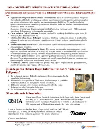 Produced by the University of California, Los Angeles, Labor Occupational Safety and Health (LOSH)
Program, August 2003.
Llame al Instituto Nacional de Salud y Seguridad Ocupacional (NIOSH), sin
costo para Ud., al (800) 356-4674 para obtener información sobre la
identificación de las sustancias químicas y los efectos a la salud.
Contacte a su sindicato.
¿Qué información debe contener una Hoja Informativa sobre Sustancias Peligrosas (MSDS)?
Cont…
Llame a su Oficina Estatal de Administración de Seguridad y Salud Ocupacional
(OSHA), o a la Oficina Federal de OSHA . Si la información en la Hoja
Informativa sobre Sustancias Peligrosas no es correcta, la Oficina Federal de
OSHA pude pedir al fabricante que actualice las Hojas Informativas.
HOJA INFORMATIVA SOBRE SUSTANCIAS PELIGROSAS (MSDS)?
Ø Ingredientes Peligrosos/Información de Identificación: Lista de sustancias químicas peligrosas.
Dependiendo del Estado, la lista puede contener todos los componentes químicos, incluso aquellos
que no son peligrosos, o sólo aquellos que tienen estándares de OSHA. Ya que los productos
químicos son usualmente conocidos por nombres diferentes, todos los nombres comunes usados en
el mercado deben ser anotados.
Asimismo, el límite legal de exposición permitido (Permisible Exposure Limit – PEL) para cada
ingrediente de la sustancia peligrosa debe ser anotado.
Ø Características Físicas/Químicas: Punto de combustión, presión y densidad de vapor, punto de
ebullición, tasa de evaporación, etc.
Ø Información sobre riesgos de fuego y explosión: Punto de combustión, límites de combustión,
métodos de extinción, procedimientos especiales contra el fuego, peligros especiales de explosión
o fuego.
Ø Información sobre Reactividad: Cómo reaccionan ciertos materiales cuando se mezclan o se
almacenan junto con otros.
Ø Información sobre Riesgos para la Salud: Efectos que las sustancias químicas pueden causar
(agudos = inmediatos; crónicos = a largo plazo), vías por las que la sustancia química puede entrar
al cuerpo (pulmones, piel o boca), síntomas, procedimientos de emergencia y primeros auxilios.
Ø Precauciones para un manejo y uso seguros: Qué hacer en caso que el material químico se
derrame o fugue, cómo deshacerse de los desperdicios del material químico de una manera segura,
cómo manipular y almacenar materiales de manera segura.
Ø Medidas de Control: Ventilación (local, general, etc.), tipo de respirador/filtro que debe usarse,
guantes protectores, ropa y equipo adecuados, etc.
¿Dónde puedo obtener Hojas Informativas sobre Sustancias
Peligrosas?
Si necesita más información:
Ø En su lugar de trabajo: Todos los trabajadores deben tener acceso fácil a
estas hojas informativas.
Ø El empleador debe pedirlas al fabricante o distribuidor que le vendió los
materiales; también los trabajadores pueden solicitarlas.
Ø El Internet también ofrece recursos e información sobre las Hojas
Informativas sobre Sustancias Peligrosas.
Ø Su sindicato también podría tener Hojas Informativas.
 