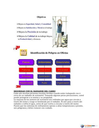 SEGURIDAD CON EL RADIADOR DEL CARRO
Cada año muchas personas resultan heridas cuando están trabajando con ó
cerca de un radiador de automóvil. Tomando algunas pocas precauciones, usted
puede protegerse a sí mismo y su propiedad.
La mayoría de los motores de automóvil son enfriados por agua que circula a
través del motor y luego es bombeada por el radiador. El aire pasa a través del
radiador y enfría el agua, antes de que vuelva a circular a través del motor.
Puesto que los sistemas de enfriamiento operan a altas temperaturas y presión,
son peligrosos y deben tratarse con cuidado.
 