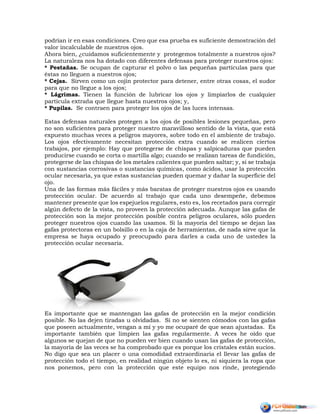 podrían ir en esas condiciones. Creo que esa prueba es suficiente demostración del
valor incalculable de nuestros ojos.
Ahora bien, ¿cuidamos suficientemente y protegemos totalmente a nuestros ojos?
La naturaleza nos ha dotado con diferentes defensas para proteger nuestros ojos:
* Pestañas. Se ocupan de capturar el polvo o las pequeñas partículas para que
éstas no lleguen a nuestros ojos;
* Cejas. Sirven como un cojín protector para detener, entre otras cosas, el sudor
para que no llegue a los ojos;
* Lágrimas. Tienen la función de lubricar los ojos y limpiarlos de cualquier
partícula extraña que llegue hasta nuestros ojos; y,
* Pupilas. Se contraen para proteger los ojos de las luces intensas.
Estas defensas naturales protegen a los ojos de posibles lesiones pequeñas, pero
no son suficientes para proteger nuestro maravilloso sentido de la vista, que está
expuesto muchas veces a peligros mayores, sobre todo en el ambiente de trabajo.
Los ojos efectivamente necesitan protección extra cuando se realicen ciertos
trabajos, por ejemplo: Hay que protegerse de chispas y salpicaduras que pueden
producirse cuando se corta o martilla algo; cuando se realizan tareas de fundición,
protegerse de las chispas de los metales calientes que pueden saltar; y, si se trabaja
con sustancias corrosivas o sustancias químicas, como ácidos, usar la protección
ocular necesaria, ya que estas sustancias pueden quemar y dañar la superficie del
ojo.
Una de las formas más fáciles y más baratas de proteger nuestros ojos es usando
protección ocular. De acuerdo al trabajo que cada uno desempeñe, debemos
mantener presente que los espejuelos regulares, esto es, los recetados para corregir
algún defecto de la vista, no proveen la protección adecuada. Aunque las gafas de
protección son la mejor protección posible contra peligros oculares, sólo pueden
proteger nuestros ojos cuando las usamos. Si la mayoría del tiempo se dejan las
gafas protectoras en un bolsillo o en la caja de herramientas, de nada sirve que la
empresa se haya ocupado y preocupado para darles a cada uno de ustedes la
protección ocular necesaria.
Es importante que se mantengan las gafas de protección en la mejor condición
posible. No las dejen tiradas u olvidadas. Si no se sienten cómodos con las gafas
que poseen actualmente, vengan a mí y yo me ocuparé de que sean ajustadas. Es
importante también que limpien las gafas regularmente. A veces he oído que
algunos se quejan de que no pueden ver bien cuando usan las gafas de protección,
la mayoría de las veces se ha comprobado que es porque los cristales están sucios.
No digo que sea un placer o una comodidad extraordinaria el llevar las gafas de
protección todo el tiempo, en realidad ningún objeto lo es, ni siquiera la ropa que
nos ponemos, pero con la protección que este equipo nos rinde, protegiendo
 