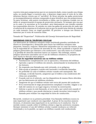 nuestra vista para asegurarnos que en un momento dado, como cuando una chispa
salta, no pueda llegar a nuestros ojos, y dejarnos ciegos para el resto de la vida,
debemos darnos cuenta que el "sacrificio" de llevar puestas las gafas protectoras
es incomparablemente mínimo comparado al gran beneficio que nos proporcionan.
Ya para terminar, sólo quiero recordarles a todos, que la empresa cumple con su
deber al, proporcionarles el equipo de protección necesario. Yo siempre que vea que
no lo usan y lo necesitan se lo recordaré, pero básicamente son ustedes mismos
los responsables directos. Si ustedes no usan las gafas de protección de nada vale
el esfuerzo de la empresa ni el esfuerzo mío ya que no puedo estar detrás de ustedes
en cada instante como un ángel guardián. El precaver a tiempo nos librará de
lamentar por el resto dé nuestras vidas.
Tomado del “Supervisor”. Publicación del Consejo Interamericano de Seguridad.
SEGURIDAD CON EL TELÉFONO CELULAR
Los fabricantes de teléfonos celulares están invirtiendo grandes cantidades de
dinero en investigación y desarrollo para hacer los teléfonos celulares más
pequeños, livianos y seguros. Elementos mejorados que no usan las manos, junto
con la seguridad de un sistema de marcado de voz, están ayudando a superar dos
peligros potenciales que distraen a los conductores: una sola mano en el volante
y la pérdida de atención mientras marca un número. Sin embargo, existen
peligros inherentes asociados con el uso de teléfonos celulares y el propósito de
esta charla es discutir estos peligros.
Consejos de seguridad mientras usa un teléfono celular
 Familiarícese completamente con la operación y elementos del teléfono.
 Aprenda a operar el teléfono sin mirarlo, memorizando la localización de
los botones.
 No responda una llamada que esté entrando, si es peligroso.
 Pida ayuda al pasajero cuando esté haciendo ó recibiendo llamadas.
 Es preferible no usar el teléfono celular cuando esté manejando. Sin
embargo, si decide hacerlo, asegúrese que el tráfico y las condiciones del
clima son aceptables.
 Cuando esté en el vehículo, use los dispositivos de manos libres ofrecidos
por los fabricantes de teléfonos celulares.
 Asegúrese de que el teléfono celular esté cerca del puesto del conductor.
 Si la conversación le exige pensamientos complejos ó escribir, hágase a un
lado del camino en un lugar seguro y termine la conversación.
 Informe a quien lo está llamando, si no lo sabe, que usted está usando el
teléfono celular y que puede distraerse y puede necesitar interrumpir la
llamada para realizar con seguridad la tarea de conducción.
Recuerde, conducir es su primera prioridad. Una llamada telefónica nunca es
más importante que conducir con seguridad. A pesar de los muchos avances
técnicos, el elemento más importante en la carretera es el conductor. Use el
sentido común cuando utilice el teléfono celular y siga los anteriores consejos.
Siempre minimice el uso del teléfono celular cuando conduzca un vehículo
motorizado y en lo posible, no opere un teléfono cuando esté conduciendo.
 