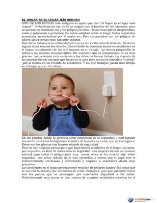 EL HOGAR ES EL LUGAR MÁS SEGURO
UNO DE LOS DICHOS más antiguos es aquel que dice “el hogar es el lugar más
seguro”'. Probablemente ese dicho se originó con el hombre de las cavernas, pero
no porque no existieran mil y un peligros en ellas. Había rocas que se desprendían,
caían y golpeaban a personas; los niños saltaban sobre el fuego; había serpientes
venenosas arrastrándose por el suelo; etc. Pero comparados con los peligros de
afuera las cavernas eran bastante seguras.
Este dicho todavía tiene actualidad pero no es tan cierto como debería ser. Si tienen
alguna duda veamos los récords. Casi el doble de personas muere en accidentes en
el hogar, anualmente, de las que mueren en el trabajo. La misma proporción se
aplica a las lesiones incapacitantes. Por supuesto que la comparación no es muy
precisa. Las personas muy ancianas y los niños no tienen trabajo. La mayoría de
las esposas tienen bastante que hacer en la casa pero eso no se considera “trabajo”
-por lo menos en los récords de accidentes. Y los que trabajan pasan más tiempo
en el hogar que en el trabajo.
En las plantas donde la gerencia tiene conciencia de la seguridad y han logrado
transmitir está a los trabajadores el índice de lesiones es menor que en los hogares.
Estas son las plantas con buenos récords de seguridad.
Pero no hay ninguna excusa para que haya tantos accidentes en el hogar. La razón,
por supuesto, es falta de conciencia de seguridad. Las mujeres tienen un instinto
natural para evitar el peligro pero muy pocas veces se les enseña algo sobre
seguridad. Los niños todavía no lo han aprendido a menos que el papá esté lo
suficientemente interesado y convencido y empiece a enseñarles desde muy
pequeños.
Los accidentes en el hogar generalmente resultan de peligros diarios -las cosas que
se ven con facilidad y que son fáciles de evitar. Entonces, ¿por qué suceden? Pocos
son los padres que se preocupan por enseñarles seguridad a los niños.
Probablemente muy pocos se dan cuenta de cuantos accidentes suceden en el
 