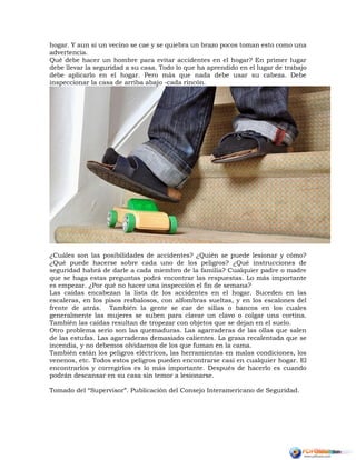 hogar. Y aun si un vecino se cae y se quiebra un brazo pocos toman esto como una
advertencia.
Qué debe hacer un hombre para evitar accidentes en el hogar? En primer lugar
debe llevar la seguridad a su casa. Todo lo que ha aprendido en el lugar de trabajo
debe aplicarlo en el hogar. Pero más que nada debe usar su cabeza. Debe
inspeccionar la casa de arriba abajo -cada rincón.
¿Cuáles son las posibilidades de accidentes? ¿Quién se puede lesionar y cómo?
¿Qué puede hacerse sobre cada uno de los peligros? ¿Qué instrucciones de
seguridad habrá de darle a cada miembro de la familia? Cualquier padre o madre
que se haga estas preguntas podrá encontrar las respuestas. Lo más importante
es empezar. ¿Por qué no hacer una inspección el fin de semana?
Las caídas encabezan la lista de los accidentes en el hogar. Suceden en las
escaleras, en los pisos resbalosos, con alfombras sueltas, y en los escalones del
frente de atrás. También la gente se cae de sillas o bancos en los cuales
generalmente las mujeres se suben para clavar un clavo o colgar una cortina.
También las caídas resultan de tropezar con objetos que se dejan en el suelo.
Otro problema serio son las quemaduras. Las agarraderas de las ollas que salen
de las estufas. Las agarraderas demasiado calientes. La grasa recalentada que se
incendia, y no debemos olvidarnos de los que fuman en la cama.
También están los peligros eléctricos, las herramientas en malas condiciones, los
venenos, etc. Todos estos peligros pueden encontrarse casi en cualquier hogar. El
encontrarlos y corregirlos es lo más importante. Después de hacerlo es cuando
podrán descansar en su casa sin temor a lesionarse.
Tomado del “Supervisor”. Publicación del Consejo Interamericano de Seguridad.
 
