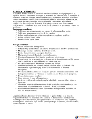 MANEJO A LA DEFENSIVA
El objetivo de esta charla es entender las condiciones de manejo peligrosas y
algunas técnicas básicas de manejo a la defensiva. La fórmula para el manejo a la
defensiva es ver los peligros, decidir la reacción y reaccionar a tiempo. Todos los
conductores deben aplicar esta fórmula para prevenir accidentes a pesar de las
acciones de otros conductores ó la presencia de condiciones adversas de
conducción. Un conductor defensivo debe estar en capacidad de reconocer
rápidamente y reaccionar ante una situación de emergencia que pueda causar un
accidente.
Reconocer un peligro:
 Vehículos que se aproximan por su carril, sobrepasando a otros.
 Vehículos parqueados en el borde del camino.
 Calles residenciales con niños jugando y montando en bicicleta.
 Calles mojadas ó con hielo.
 Días lluviosos ó con nieve.
Manejo defensivo:
 Utilice su cinturón de seguridad.
 Esté alerta y pendiente de los errores de conducción de otros conductores.
 Mantenga sus ojos en la vía, delante de usted.
 Revise frecuentemente su espejo de atrás.
 Mire periódicamente hacia los espejos laterales.
 Obedezca las normas de tránsito, señale sus intenciones.
 Una vez que vea una condición peligrosa, actúe inmediatamente! No piense
que el problema se habrá ido una vez usted esté ahí.
 En calles húmedas ó resbalosas, bombee los frenos.
 Si fallan los frenos, no entre en pánico. Intente poner el carro en una
velocidad de caja más baja y active cuidadosamente el freno de
emergencia.
 Observe cuidadosamente los vehículos parados en las intersecciones; esté
listo para disminuir la velocidad si entran a la vía de un modo peligroso.
 Nunca beba cuando conduce.
 Ceda siempre el paso a los peatones.
 En áreas residenciales, disminuya la velocidad y observe si hay niños y
juguetes.
 Mantenga una distancia adecuada de los vehículos delante del suyo – la
longitud de un carro por cada 10 millas (16 km.) por hora.
 Encienda brevemente las luces cuando esté sobrepasando un carro, en
una vía de dos carriles.
La premisa básica de conducir a la defensiva es que usted no sólo tiene la
responsabilidad de sus acciones, sino también la de los demás conductores.
Manténgase bien físicamente, esté pendiente de las condiciones a su alrededor,
mantenga sus emociones bajo control y siempre haga lo correcto, incluso si otros
conductores no lo hacen.
 
