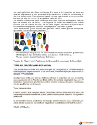 Los médicos industriales dicen que la ropa de trabajo se debe cambiar por lo menos
una vez a la semana, y más a menudo si se trabaja con productos irritantes de la
piel o se suda mucho. Naturalmente los calcetines y ropa interior se deben cambiar
con mucha más frecuencia, de ser posible todos los días.
Los zapatos también son parte de la ropa de trabajo. Algunos trabajadores piensan
que los zapatos son de hierro. Los zapatos de protección necesitan el mismo
cuidado que los zapatos de calle. Se los debe limpiar, dar betún y dejarlos secar
cuando estén empapados en sudor o impregnados con aceite o grasa.
Antes de terminar, quiero resumir esta pequeña charla en tres puntos principales,
que deben tenerlos siempre presentes:
 Usen ropas que se ajusten a las necesidades del trabajo específico que realicen;
 Mantengan la ropa de trabajo limpia y en buenas condiciones; y,
 Úsenla siempre durante las horas de trabajo.
Tomado del “Supervisor”. Publicación del Consejo Interamericano de Seguridad.
TOME SUS PRECAUCIONES EN NAVIDAD
Una de las celebraciones más esperadas por los trabajadores o colaboradores de
una empresa u organización es la de fin de año, donde festejan por adelantado la
navidad y el Año Nuevo.
Es algo único cada año, pero no debemos olvidar la seguridad en todo momento,
años anteriores en la Capital de Perú antes de navidad ocurrieron más de 40
incendios, explosión de pirotécnicos, robos a mano armada, choques, volcaduras,
etc, de igual forma en el mundo.
Tome su precaución:
Cuando realice sus comprar piensa primero en calidad lo barato sale caro, no
sobrecargue los tomacorrientes, puede pasar cortocircuito e incendio, no deje velas
prendidas.
Si ha tomado bebidas alcohólicas no maneje primero esta su vida, su familia, no
retire dinero en cajeros automáticos en grandes cantidades puede sufrir asaltos.
FELIZ NAVIDAD…
 