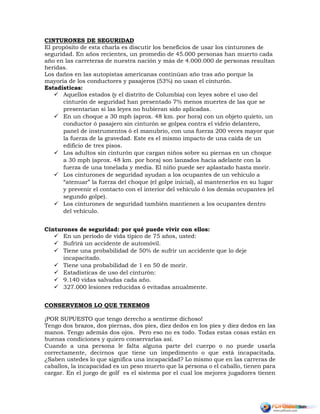 CINTURONES DE SEGURIDAD
El propósito de esta charla es discutir los beneficios de usar los cinturones de
seguridad. En años recientes, un promedio de 45.000 personas han muerto cada
año en las carreteras de nuestra nación y más de 4.000.000 de personas resultan
heridas.
Los daños en las autopistas americanas continúan año tras año porque la
mayoría de los conductores y pasajeros (53%) no usan el cinturón.
Estadísticas:
 Aquellos estados (y el distrito de Columbia) con leyes sobre el uso del
cinturón de seguridad han presentado 7% menos muertes de las que se
presentarían si las leyes no hubieran sido aplicadas.
 En un choque a 30 mph (aprox. 48 km. por hora) con un objeto quieto, un
conductor ó pasajero sin cinturón se golpea contra el vidrio delantero,
panel de instrumentos ó el manubrio, con una fuerza 200 veces mayor que
la fuerza de la gravedad. Este es el mismo impacto de una caída de un
edificio de tres pisos.
 Los adultos sin cinturón que cargan niños sobre su piernas en un choque
a 30 mph (aprox. 48 km. por hora) son lanzados hacia adelante con la
fuerza de una tonelada y media. El niño puede ser aplastado hasta morir.
 Los cinturones de seguridad ayudan a los ocupantes de un vehículo a
“atenuar” la fuerza del choque (el golpe inicial), al mantenerlos en su lugar
y prevenir el contacto con el interior del vehículo ó los demás ocupantes (el
segundo golpe).
 Los cinturones de seguridad también mantienen a los ocupantes dentro
del vehículo.
Cinturones de seguridad: por qué puede vivir con ellos:
 En un período de vida típico de 75 años, usted:
 Sufrirá un accidente de automóvil.
 Tiene una probabilidad de 50% de sufrir un accidente que lo deje
incapacitado.
 Tiene una probabilidad de 1 en 50 de morir.
 Estadísticas de uso del cinturón:
 9.140 vidas salvadas cada año.
 327.000 lesiones reducidas ó evitadas anualmente.
CONSERVEMOS LO QUE TENEMOS
¡POR SUPUESTO que tengo derecho a sentirme dichoso!
Tengo dos brazos, dos piernas, dos pies, diez dedos en los pies y diez dedos en las
manos. Tengo además dos ojos. Pero eso no es todo. Todas estas cosas están en
buenas condiciones y quiero conservarlas así.
Cuando a una persona le falta alguna parte del cuerpo o no puede usarla
correctamente, decirnos que tiene un impedimento o que está incapacitada.
¿Saben ustedes lo que significa una incapacidad? Lo mismo que en las carreras de
caballos, la incapacidad es un peso muerto que la persona o el caballo, tienen para
cargar. En el juego de golf es el sistema por el cual los mejores jugadores tienen
 