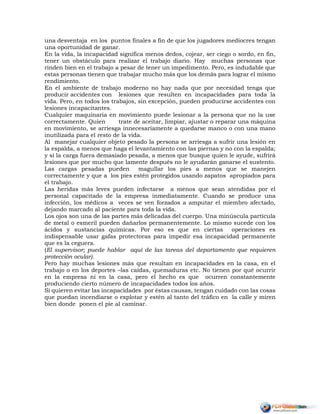 una desventaja en los puntos finales a fin de que los jugadores mediocres tengan
una oportunidad de ganar.
En la vida, la incapacidad significa menos dedos, cojear, ser ciego o sordo, en fin,
tener un obstáculo para realizar el trabajo diario. Hay muchas personas que
rinden bien en el trabajo a pesar de tener un impedimento. Pero, es indudable que
estas personas tienen que trabajar mucho más que los demás para lograr el mismo
rendimiento.
En el ambiente de trabajo moderno no hay nada que por necesidad tenga que
producir accidentes con lesiones que resulten en incapacidades para toda la
vida. Pero, en todos los trabajos, sin excepción, pueden producirse accidentes con
lesiones incapacitantes.
Cualquier maquinaria en movimiento puede lesionar a la persona que no la use
correctamente. Quien trate de aceitar, limpiar, ajustar o reparar una máquina
en movimiento, se arriesga innecesariamente a quedarse manco o con una mano
inutilizada para el resto de la vida.
Al manejar cualquier objeto pesado la persona se arriesga a sufrir una lesión en
la espalda, a menos que haga el levantamiento con las piernas y no con la espalda;
y si la carga fuera demasiado pesada, a menos que busque quien le ayude, sufrirá
lesiones que por mucho que lamente después no le ayudarán ganarse el sustento.
Las cargas pesadas pueden magullar los pies a menos que se manejen
correctamente y que a los pies estén protegidos usando zapatos apropiados para
el trabajo.
Las heridas más leves pueden infectarse a menos que sean atendidas por el
personal capacitado de la empresa inmediatamente. Cuando se produce una
infección, los médicos a veces se ven forzados a amputar el miembro afectado,
dejando marcado al paciente para toda la vida.
Los ojos son una de las partes más delicadas del cuerpo. Una minúscula partícula
de metal o esmeril pueden dañarlos permanentemente. Lo mismo sucede con los
ácidos y sustancias químicas. Por eso es que en ciertas operaciones es
indispensable usar gafas protectoras para impedir esa incapacidad permanente
que es la ceguera.
(El supervisor; puede hablar aquí de las tareas del departamento que requieren
protección ocular).
Pero hay muchas lesiones más que resultan en incapacidades en la casa, en el
trabajo o en los deportes –las caídas, quemaduras etc. No tienen por qué ocurrir
en la empresa ni en la casa, pero el hecho es que ocurren constantemente
produciendo cierto número de incapacidades todos los años.
Si quieren evitar las incapacidades por éstas causas, tengan cuidado con las cosas
que puedan incendiarse o explotar y estén al tanto del tráfico en la calle y miren
bien donde ponen el pie al caminar.
 