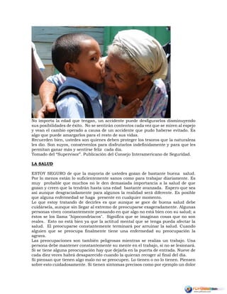 No importa la edad que tengan, un accidente puede desfigurarlos disminuyendo
sus posibilidades de éxito. No se sentirán contentos cada vez que se miren al espejo
y vean el cambio operado a causa de un accidente que pudo haberse evitado. Es
algo que puede amargarlos para el resto de sus vidas.
Recuerden bien, ustedes son quienes deben proteger los tesoros que la naturaleza
les dio. Son suyos, consérvenlos para disfrutarlos indefinidamente y para que les
permitan ganar más y sentirse feliz cada día.
Tomado del “Supervisor”. Publicación del Consejo Interamericano de Seguridad.
LA SALUD
ESTOY SEGURO de que la mayoría de ustedes gozan de bastante buena salud.
Por lo menos están lo suficientemente sanos como para trabajar diariamente. Es
muy probable que muchos no le den demasiada importancia a la salud de que
gozan y creen que la tendrán hasta una edad bastante avanzada. Espero que sea
así aunque desgraciadamente para algunos la realidad será diferente. Es posible
que alguna enfermedad se haga presente en cualquier momento.
Lo que estoy tratando de decirles es que aunque se goce de buena salud debe
cuidársela, aunque sin llegar al extremo de preocuparse exageradamente. Algunas
personas viven constantemente pensando en que algo no está bien con su salud; a
éstos se los llama "hipocondríacos". Significa que se imaginan cosas que no son
reales. Esto no está bien ya que la actitud mental que se tenga pueda afectar la
salud. El preocuparse constantemente terminará por arruinar la salud. Cuando
alguien que se preocupa finalmente tiene una enfermedad su preocupación la
agrava.
Las preocupaciones son también peligrosas mientras se realiza un trabajo. Una
persona debe mantener constantemente su mente en el trabajo, si no se lesionará.
Si se tiene alguna preocupación hay que dejarla en la puerta de entrada. Nueve de
cada diez veces habrá desaparecido cuando la quieran recoger al final del día.
Si piensan que tienen algo malo no se preocupen. Lo tienen o no lo tienen. Piensen
sobre esto cuidadosamente. Si tienen síntomas precisos como por ejemplo un dolor
 