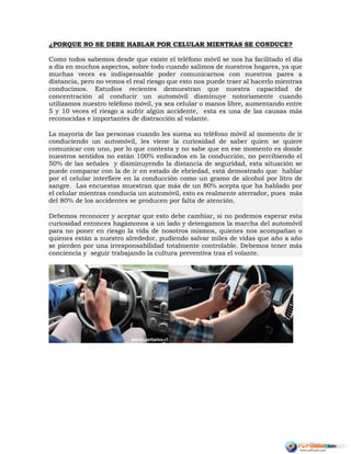 ¿PORQUE NO SE DEBE HABLAR POR CELULAR MIENTRAS SE CONDUCE?
Como todos sabemos desde que existe el teléfono móvil se nos ha facilitado el día
a día en muchos aspectos, sobre todo cuando salimos de nuestros hogares, ya que
muchas veces es indispensable poder comunicarnos con nuestros pares a
distancia, pero no vemos el real riesgo que esto nos puede traer al hacerlo mientras
conducimos. Estudios recientes demuestran que nuestra capacidad de
concentración al conducir un automóvil disminuye notoriamente cuando
utilizamos nuestro teléfono móvil, ya sea celular o manos libre, aumentando entre
5 y 10 veces el riesgo a sufrir algún accidente, esta es una de las causas más
reconocidas e importantes de distracción al volante.
La mayoría de las personas cuando les suena su teléfono móvil al momento de ir
conduciendo un automóvil, les viene la curiosidad de saber quien se quiere
comunicar con uno, por lo que contesta y no sabe que en ese momento es donde
nuestros sentidos no están 100% enfocados en la conducción, no percibiendo el
50% de las señales y disminuyendo la distancia de seguridad, esta situación se
puede comparar con la de ir en estado de ebriedad, está demostrado que hablar
por el celular interfiere en la conducción como un gramo de alcohol por litro de
sangre. Las encuestas muestran que más de un 80% acepta que ha hablado por
el celular mientras conducía un automóvil, esto es realmente aterrador, pues más
del 80% de los accidentes se producen por falta de atención.
Debemos reconocer y aceptar que esto debe cambiar, si no podemos esperar esta
curiosidad entonces hagámonos a un lado y detengamos la marcha del automóvil
para no poner en riesgo la vida de nosotros mismos, quienes nos acompañan o
quienes están a nuestro alrededor, pudiendo salvar miles de vidas que año a año
se pierden por una irresponsabilidad totalmente controlable. Debemos tener más
conciencia y seguir trabajando la cultura preventiva tras el volante.
 